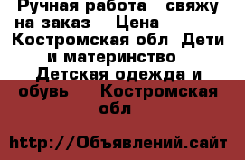 Ручная работа - свяжу на заказ  › Цена ­ 1 000 - Костромская обл. Дети и материнство » Детская одежда и обувь   . Костромская обл.